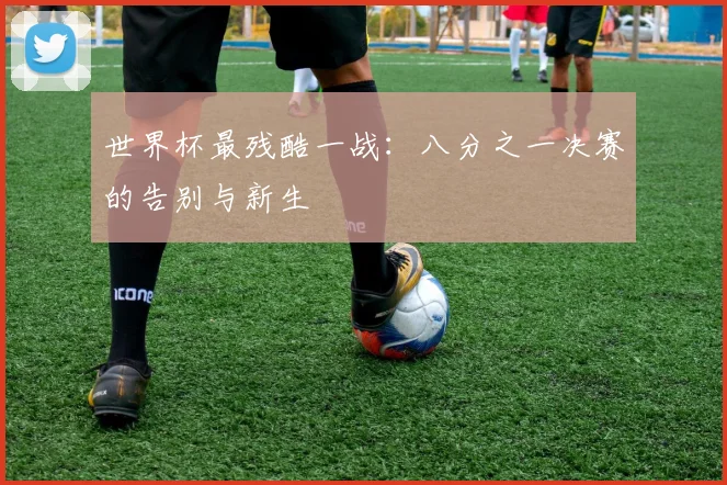 世界杯最残酷一战：八分之一决赛的告别与新生
