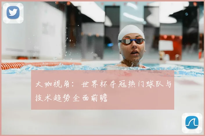 大咖视角:世界杯夺冠热门球队与技术趋势全面前瞻