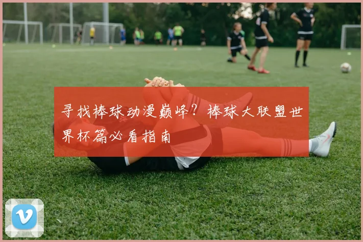 寻找棒球动漫巅峰？棒球大联盟世界杯篇必看指南