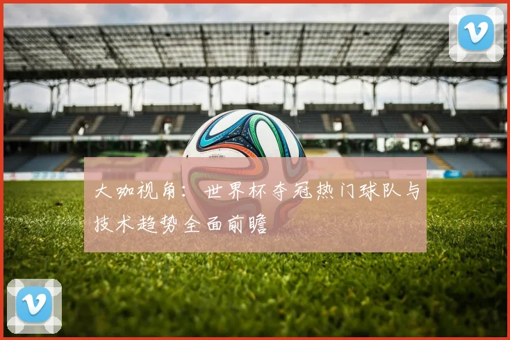 大咖视角:世界杯夺冠热门球队与技术趋势全面前瞻