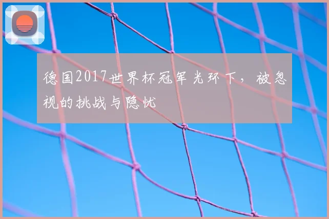 德国2017世界杯冠军光环下,被忽视的挑战与隐忧