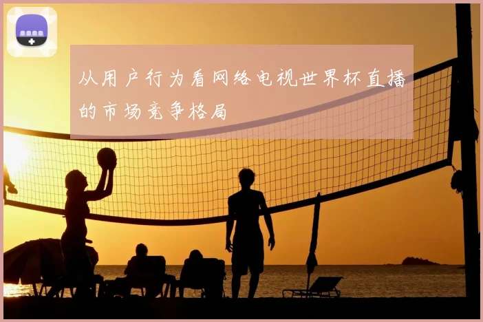 从用户行为看网络电视世界杯直播的市场竞争格局