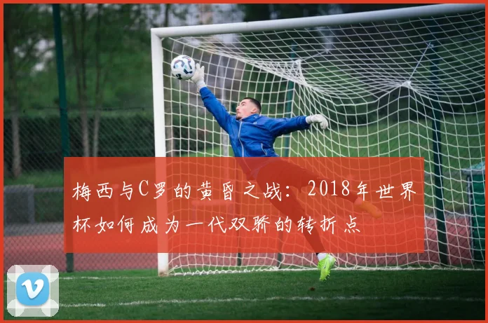 梅西与C罗的黄昏之战：2018年世界杯如何成为一代双骄的转折点